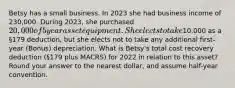 Betsy has a small business. In 2023 she had business income of 230,000. During 2023, she purchased 20,000 of 5 year asset equipment. She elects to take10,000 as a §179 deduction, but she elects not to take any additional first-year (Bonus) depreciation. What is Betsy's total cost recovery deduction (§179 plus MACRS) for 2022 in relation to this asset? Round your answer to the nearest dollar, and assume half-year convention.