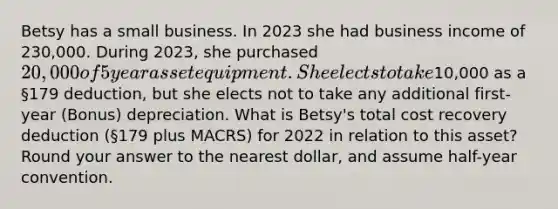 Betsy has a small business. In 2023 she had business income of 230,000. During 2023, she purchased 20,000 of 5 year asset equipment. She elects to take10,000 as a §179 deduction, but she elects not to take any additional first-year (Bonus) depreciation. What is Betsy's total cost recovery deduction (§179 plus MACRS) for 2022 in relation to this asset? Round your answer to the nearest dollar, and assume half-year convention.