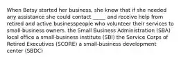 When Betsy started her business, she knew that if she needed any assistance she could contact _____ and receive help from retired and active businesspeople who volunteer their services to small-business owners. the Small Business Administration (SBA) local office a small-business institute (SBI) the Service Corps of Retired Executives (SCORE) a small-business development center (SBDC)