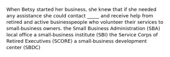 When Betsy started her business, she knew that if she needed any assistance she could contact _____ and receive help from retired and active businesspeople who volunteer their services to small-business owners. the Small Business Administration (SBA) local office a small-business institute (SBI) the Service Corps of Retired Executives (SCORE) a small-business development center (SBDC)