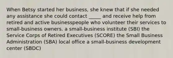 When Betsy started her business, she knew that if she needed any assistance she could contact _____ and receive help from retired and active businesspeople who volunteer their services to small-business owners. a small-business institute (SBI) the Service Corps of Retired Executives (SCORE) the Small Business Administration (SBA) local office a small-business development center (SBDC)