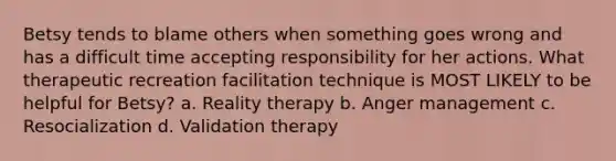 Betsy tends to blame others when something goes wrong and has a difficult time accepting responsibility for her actions. What therapeutic recreation facilitation technique is MOST LIKELY to be helpful for Betsy? a. Reality therapy b. Anger management c. Resocialization d. Validation therapy