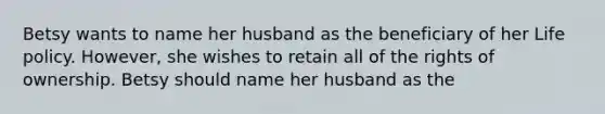 Betsy wants to name her husband as the beneficiary of her Life policy. However, she wishes to retain all of the rights of ownership. Betsy should name her husband as the