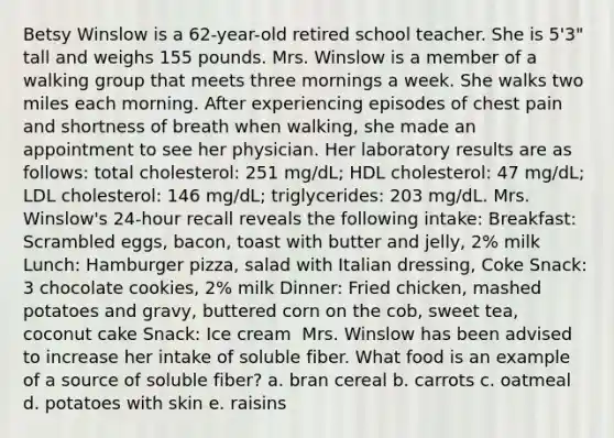 Betsy Winslow is a 62-year-old retired school teacher. She is 5'3" tall and weighs 155 pounds. Mrs. Winslow is a member of a walking group that meets three mornings a week. She walks two miles each morning. After experiencing episodes of chest pain and shortness of breath when walking, she made an appointment to see her physician. Her laboratory results are as follows: total cholesterol: 251 mg/dL; HDL cholesterol: 47 mg/dL; LDL cholesterol: 146 mg/dL; triglycerides: 203 mg/dL. Mrs. Winslow's 24-hour recall reveals the following intake: Breakfast: Scrambled eggs, bacon, toast with butter and jelly, 2% milk Lunch: Hamburger pizza, salad with Italian dressing, Coke Snack: 3 chocolate cookies, 2% milk Dinner: Fried chicken, mashed potatoes and gravy, buttered corn on the cob, sweet tea, coconut cake Snack: Ice cream ​ Mrs. Winslow has been advised to increase her intake of soluble fiber. What food is an example of a source of soluble fiber? a. bran cereal b. carrots c. oatmeal d. potatoes with skin e. raisins