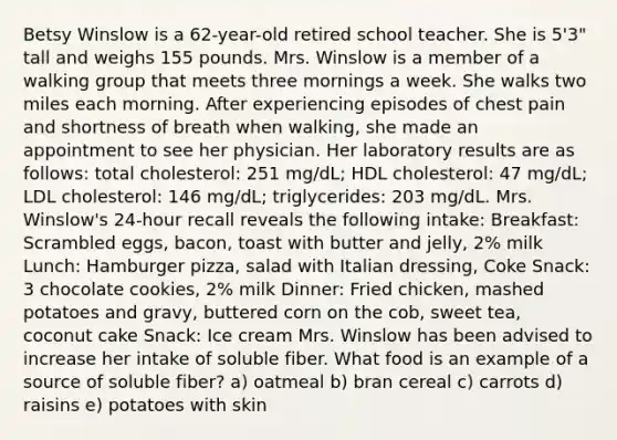 Betsy Winslow is a 62-year-old retired school teacher. She is 5'3" tall and weighs 155 pounds. Mrs. Winslow is a member of a walking group that meets three mornings a week. She walks two miles each morning. After experiencing episodes of chest pain and shortness of breath when walking, she made an appointment to see her physician. Her laboratory results are as follows: total cholesterol: 251 mg/dL; HDL cholesterol: 47 mg/dL; LDL cholesterol: 146 mg/dL; triglycerides: 203 mg/dL. Mrs. Winslow's 24-hour recall reveals the following intake: Breakfast: Scrambled eggs, bacon, toast with butter and jelly, 2% milk Lunch: Hamburger pizza, salad with Italian dressing, Coke Snack: 3 chocolate cookies, 2% milk Dinner: Fried chicken, mashed potatoes and gravy, buttered corn on the cob, sweet tea, coconut cake Snack: Ice cream Mrs. Winslow has been advised to increase her intake of soluble fiber. What food is an example of a source of soluble fiber? a) oatmeal b) bran cereal c) carrots d) raisins e) potatoes with skin