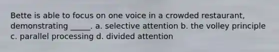 Bette is able to focus on one voice in a crowded restaurant, demonstrating _____. a. selective attention b. the volley principle c. parallel processing d. divided attention