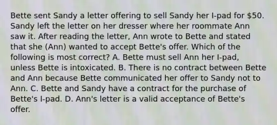 Bette sent Sandy a letter offering to sell Sandy her I-pad for 50. Sandy left the letter on her dresser where her roommate Ann saw it. After reading the letter, Ann wrote to Bette and stated that she (Ann) wanted to accept Bette's offer. Which of the following is most correct? A. Bette must sell Ann her I-pad, unless Bette is intoxicated. B. There is no contract between Bette and Ann because Bette communicated her offer to Sandy not to Ann. C. Bette and Sandy have a contract for the purchase of Bette's I-pad. D. Ann's letter is a valid acceptance of Bette's offer.