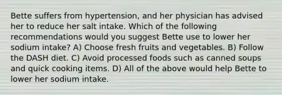 Bette suffers from hypertension, and her physician has advised her to reduce her salt intake. Which of the following recommendations would you suggest Bette use to lower her sodium intake? A) Choose fresh fruits and vegetables. B) Follow the DASH diet. C) Avoid processed foods such as canned soups and quick cooking items. D) All of the above would help Bette to lower her sodium intake.