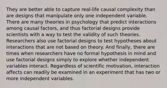 They are better able to capture real-life causal complexity than are designs that manipulate only one independent variable. There are many theories in psychology that predict interactions among causal factors, and thus factorial designs provide scientists with a way to test the validity of such theories. Researchers also use factorial designs to test hypotheses about interactions that are not based on theory. And finally, there are times when researchers have no formal hypothesis in mind and use factorial designs simply to explore whether independent variables interact. Regardless of scientific motivation, interaction affects can readily be examined in an experiment that has two or more independent variables.