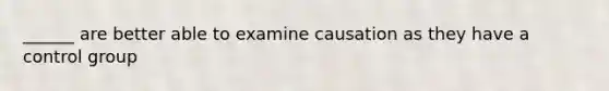 ______ are better able to examine causation as they have a control group