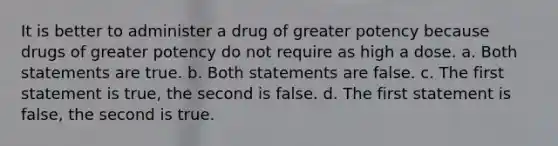 It is better to administer a drug of greater potency because drugs of greater potency do not require as high a dose. a. Both statements are true. b. Both statements are false. c. The first statement is true, the second is false. d. The first statement is false, the second is true.