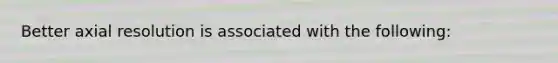 Better axial resolution is associated with the following: