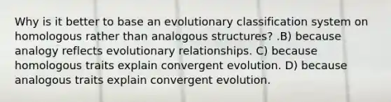 Why is it better to base an evolutionary classification system on homologous rather than analogous structures? .B) because analogy reflects evolutionary relationships. C) because homologous traits explain convergent evolution. D) because analogous traits explain convergent evolution.