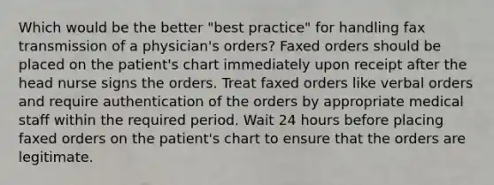 Which would be the better "best practice" for handling fax transmission of a physician's orders? Faxed orders should be placed on the patient's chart immediately upon receipt after the head nurse signs the orders. Treat faxed orders like verbal orders and require authentication of the orders by appropriate medical staff within the required period. Wait 24 hours before placing faxed orders on the patient's chart to ensure that the orders are legitimate.