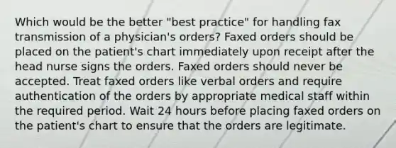 Which would be the better "best practice" for handling fax transmission of a physician's orders? Faxed orders should be placed on the patient's chart immediately upon receipt after the head nurse signs the orders. Faxed orders should never be accepted. Treat faxed orders like verbal orders and require authentication of the orders by appropriate medical staff within the required period. Wait 24 hours before placing faxed orders on the patient's chart to ensure that the orders are legitimate.