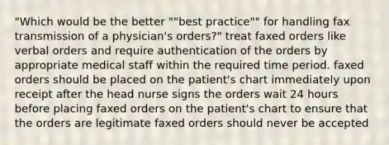 "Which would be the better ""best practice"" for handling fax transmission of a physician's orders?" treat faxed orders like verbal orders and require authentication of the orders by appropriate medical staff within the required time period. faxed orders should be placed on the patient's chart immediately upon receipt after the head nurse signs the orders wait 24 hours before placing faxed orders on the patient's chart to ensure that the orders are legitimate faxed orders should never be accepted