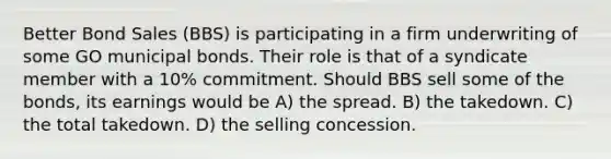 Better Bond Sales (BBS) is participating in a firm underwriting of some GO municipal bonds. Their role is that of a syndicate member with a 10% commitment. Should BBS sell some of the bonds, its earnings would be A) the spread. B) the takedown. C) the total takedown. D) the selling concession.