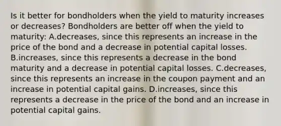 Is it better for bondholders when the yield to maturity increases or​ decreases? Bondholders are better off when the yield to​ maturity: A.decreases, since this represents an increase in the price of the bond and a decrease in potential capital losses. B.increases, since this represents a decrease in the bond maturity and a decrease in potential capital losses. C.decreases, since this represents an increase in the coupon payment and an increase in potential capital gains. D.increases, since this represents a decrease in the price of the bond and an increase in potential capital gains.