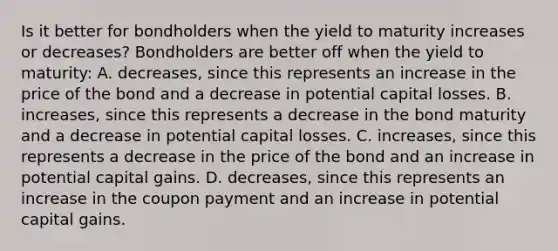 Is it better for bondholders when the yield to maturity increases or​ decreases? Bondholders are better off when the yield to​ maturity: A. ​decreases, since this represents an increase in the price of the bond and a decrease in potential capital losses. B. ​increases, since this represents a decrease in the bond maturity and a decrease in potential capital losses. C. ​increases, since this represents a decrease in the price of the bond and an increase in potential capital gains. D. ​decreases, since this represents an increase in the coupon payment and an increase in potential capital gains.