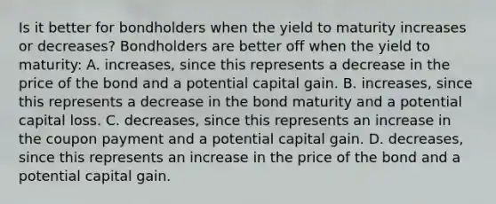 Is it better for bondholders when the yield to maturity increases or​ decreases? Bondholders are better off when the yield to​ maturity: A. ​increases, since this represents a decrease in the price of the bond and a potential capital gain. B. ​increases, since this represents a decrease in the bond maturity and a potential capital loss. C. ​decreases, since this represents an increase in the coupon payment and a potential capital gain. D. ​decreases, since this represents an increase in the price of the bond and a potential capital gain.