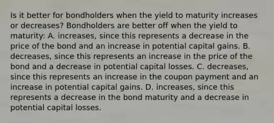 Is it better for bondholders when the yield to maturity increases or​ decreases? Bondholders are better off when the yield to​ maturity: A. ​increases, since this represents a decrease in the price of the bond and an increase in potential capital gains. B. ​decreases, since this represents an increase in the price of the bond and a decrease in potential capital losses. C. ​decreases, since this represents an increase in the coupon payment and an increase in potential capital gains. D. ​increases, since this represents a decrease in the bond maturity and a decrease in potential capital losses.