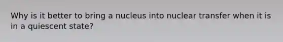 Why is it better to bring a nucleus into nuclear transfer when it is in a quiescent state?