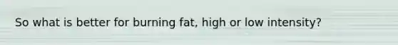 So what is better for burning fat, high or low intensity?