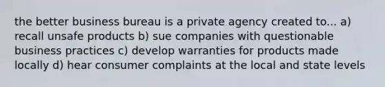 the better business bureau is a private agency created to... a) recall unsafe products b) sue companies with questionable business practices c) develop warranties for products made locally d) hear consumer complaints at the local and state levels