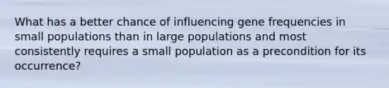 What has a better chance of influencing gene frequencies in small populations than in large populations and most consistently requires a small population as a precondition for its occurrence?