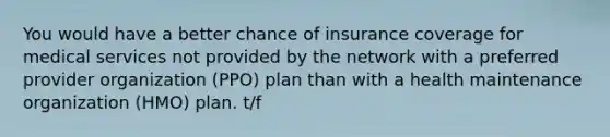 You would have a better chance of insurance coverage for medical services not provided by the network with a preferred provider organization (PPO) plan than with a health maintenance organization (HMO) plan. t/f