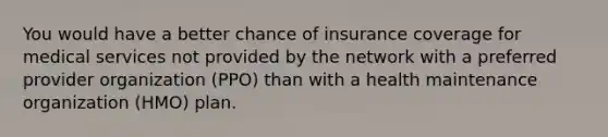 You would have a better chance of insurance coverage for medical services not provided by the network with a preferred provider organization (PPO) than with a health maintenance organization (HMO) plan.