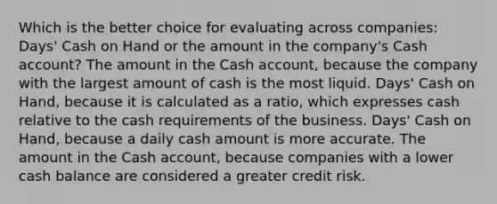 Which is the better choice for evaluating across companies: Days' Cash on Hand or the amount in the company's Cash account? The amount in the Cash account, because the company with the largest amount of cash is the most liquid. Days' Cash on Hand, because it is calculated as a ratio, which expresses cash relative to the cash requirements of the business. Days' Cash on Hand, because a daily cash amount is more accurate. The amount in the Cash account, because companies with a lower cash balance are considered a greater credit risk.