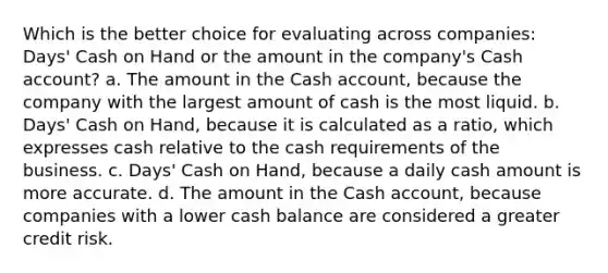 Which is the better choice for evaluating across companies: Days' Cash on Hand or the amount in the company's Cash account? a. The amount in the Cash account, because the company with the largest amount of cash is the most liquid. b. Days' Cash on Hand, because it is calculated as a ratio, which expresses cash relative to the cash requirements of the business. c. Days' Cash on Hand, because a daily cash amount is more accurate. d. The amount in the Cash account, because companies with a lower cash balance are considered a greater credit risk.