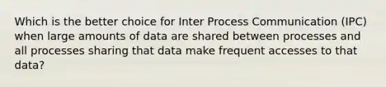 Which is the better choice for Inter Process Communication (IPC) when large amounts of data are shared between processes and all processes sharing that data make frequent accesses to that data?