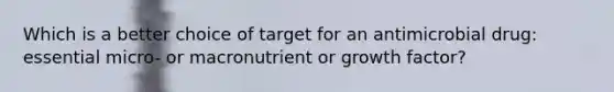 Which is a better choice of target for an antimicrobial drug: essential micro- or macronutrient or growth factor?