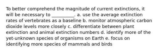 To better comprehend the magnitude of current extinctions, it will be necessary to __________. a. use the average extinction rates of vertebrates as a baseline b. monitor atmospheric carbon dioxide levels more closely c. differentiate between plant extinction and animal extinction numbers d. identify more of the yet-unknown species of organisms on Earth e. focus on identifying more species of mammals and birds