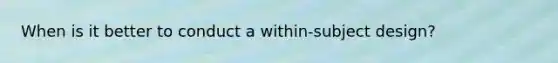 When is it better to conduct a within-subject design?