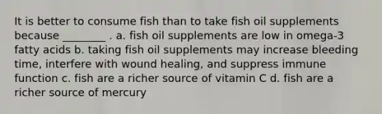 It is better to consume fish than to take fish oil supplements because ________ . a. fish oil supplements are low in omega-3 fatty acids b. taking fish oil supplements may increase bleeding time, interfere with wound healing, and suppress immune function c. fish are a richer source of vitamin C d. fish are a richer source of mercury