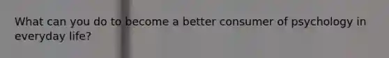 What can you do to become a better consumer of psychology in everyday life?