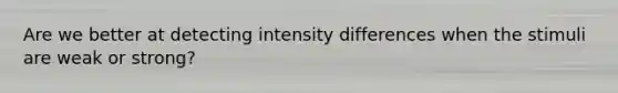 Are we better at detecting intensity differences when the stimuli are weak or strong?