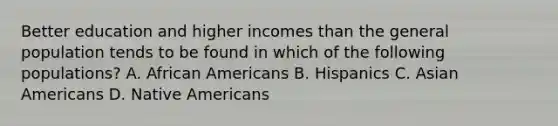 Better education and higher incomes than the general population tends to be found in which of the following populations? A. African Americans B. Hispanics C. Asian Americans D. Native Americans