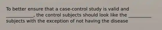 To better ensure that a case-control study is valid and ____________, the control subjects should look like the __________ subjects with the exception of not having the disease