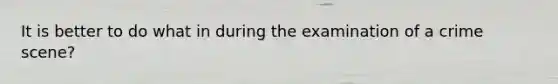 It is better to do what in during the examination of a crime scene?