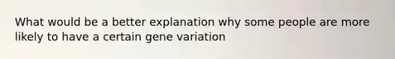 What would be a better explanation why some people are more likely to have a certain gene variation