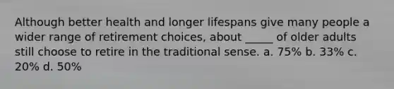 Although better health and longer lifespans give many people a wider range of retirement choices, about _____ of older adults still choose to retire in the traditional sense. a. 75% b. 33% c. 20% d. 50%