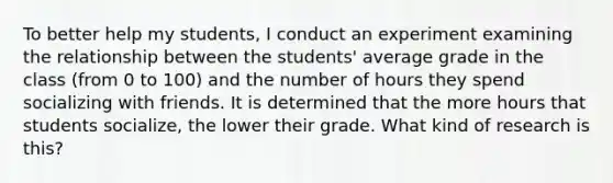 To better help my students, I conduct an experiment examining the relationship between the students' average grade in the class (from 0 to 100) and the number of hours they spend socializing with friends. It is determined that the more hours that students socialize, the lower their grade. What kind of research is this?