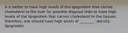 it is better to have high levels of the lipoprotein that carries cholesterol to the liver for possible disposal than to have high levels of the lipoprotein that carries cholesterol to the tissues. therefore, one should have high levels of ________ -density lipoprotein