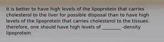 it is better to have high levels of the lipoprotein that carries cholesterol to the liver for possible disposal than to have high levels of the lipoprotein that carries cholesterol to the tissues. therefore, one should have high levels of ________ -density lipoprotein