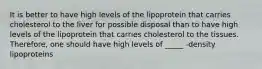 It is better to have high levels of the lipoprotein that carries cholesterol to the liver for possible disposal than to have high levels of the lipoprotein that carries cholesterol to the tissues. Therefore, one should have high levels of _____ -density lipoproteins