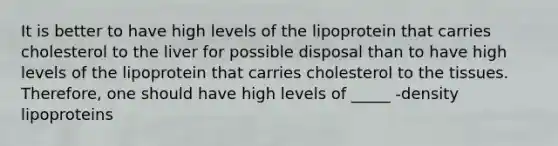 It is better to have high levels of the lipoprotein that carries cholesterol to the liver for possible disposal than to have high levels of the lipoprotein that carries cholesterol to the tissues. Therefore, one should have high levels of _____ -density lipoproteins